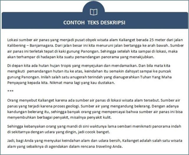 Teks deskripsi adalah teks yang dibuat untuk menggambarkan orang atau objek sesuai dengan gambaran aslinya. Menulis teks deskripsi adalah perangkat sastra di mana penulis menggunakan detail untuk menjelaskan sesuatu dengan kata-kata.